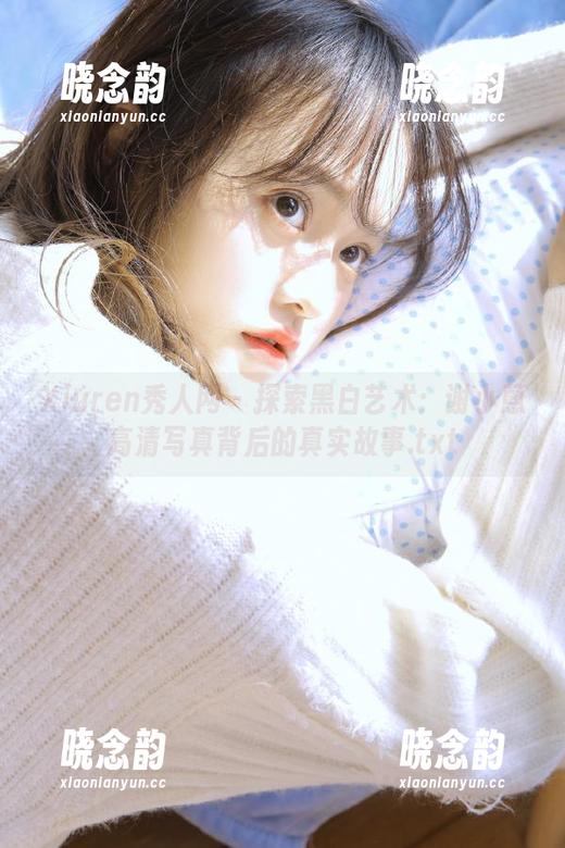 Xiuren秀人网 - 探索黑白艺术：谢小蒽高清写真背后的真实故事.txt