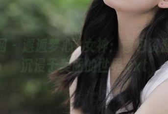 秀人网 – 邂逅梦心玥女神：图包资源让你沉浸于美丽的世界.txt
